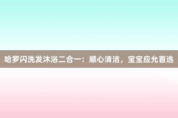 哈罗闪洗发沐浴二合一：顺心清洁，宝宝应允首选